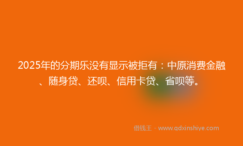 2025年的分期乐没有显示被拒有：中原消费金融、随身贷、还呗、信用卡贷、省呗等。