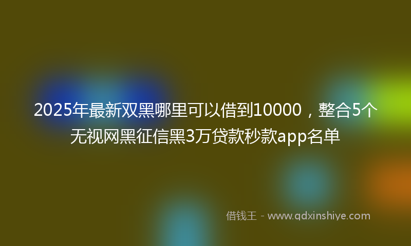 2025年最新双黑哪里可以借到10000，整合5个无视网黑征信黑3万贷款秒款app名单