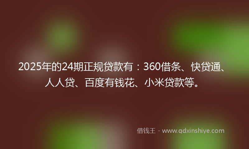 2025年的24期正规贷款有：360借条、快贷通、人人贷、百度有钱花、小米贷款等。