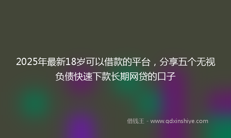 2025年最新18岁可以借款的平台，分享五个无视负债快速下款长期网贷的口子