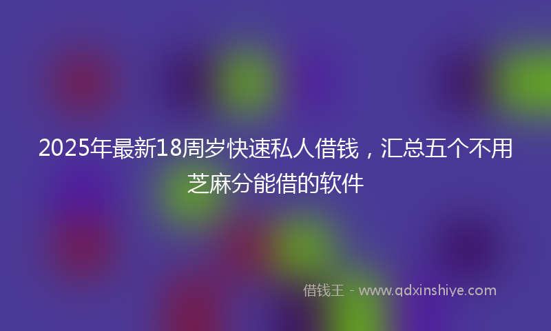 2025年最新18周岁快速私人借钱，汇总五个不用芝麻分能借的软件