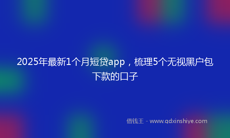 2025年最新1个月短贷app，梳理5个无视黑户包下款的口子