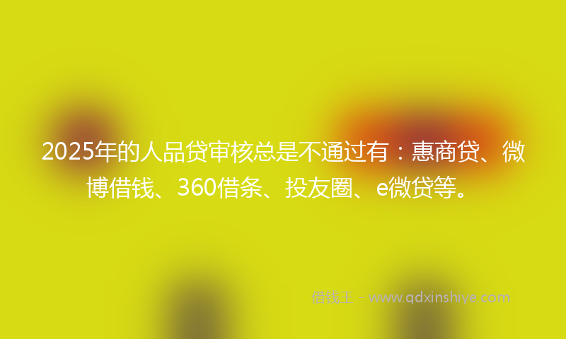 2025年的人品贷审核总是不通过有：惠商贷、微博借钱、360借条、投友圈、e微贷等。