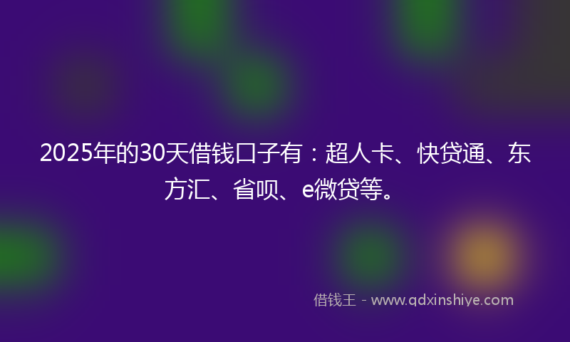 2025年的30天借钱口子有：超人卡、快贷通、东方汇、省呗、e微贷等。