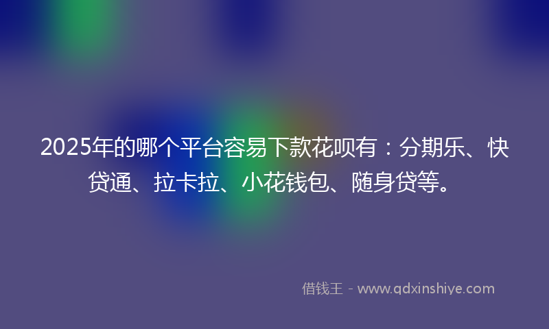 2025年的哪个平台容易下款花呗有：分期乐、快贷通、拉卡拉、小花钱包、随身贷等。