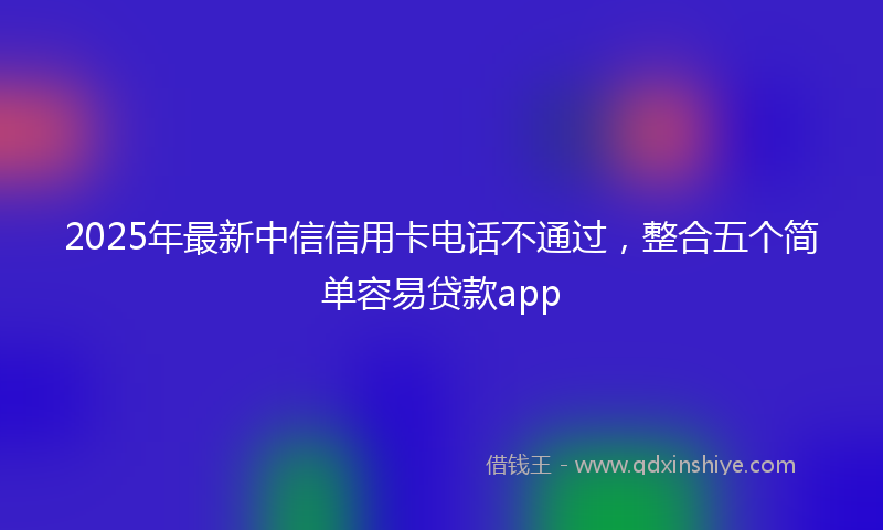 2025年最新中信信用卡电话不通过，整合五个简单容易贷款app