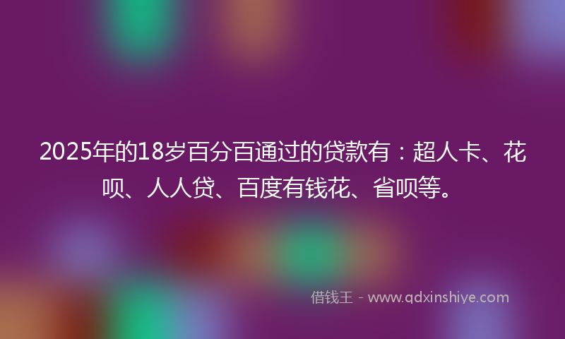 2025年的18岁百分百通过的贷款有：超人卡、花呗、人人贷、百度有钱花、省呗等。