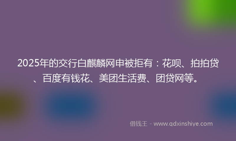 2025年的交行白麒麟网申被拒有：花呗、拍拍贷、百度有钱花、美团生活费、团贷网等。