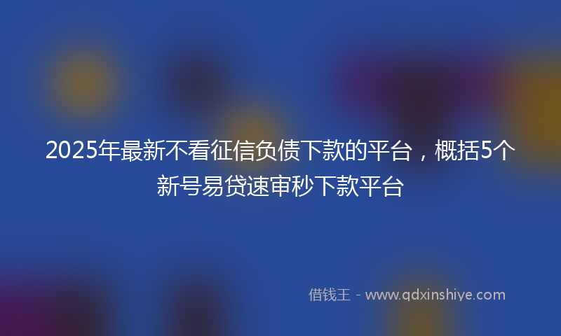 2025年最新不看征信负债下款的平台，概括5个新号易贷速审秒下款平台