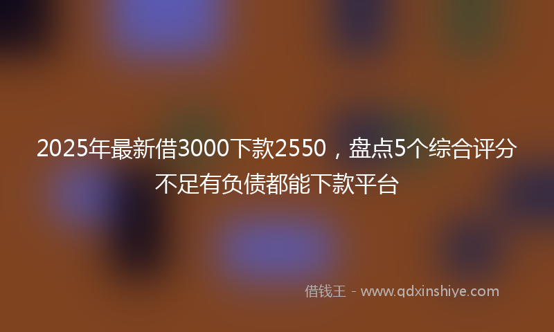 2025年最新借3000下款2550，盘点5个综合评分不足有负债都能下款平台