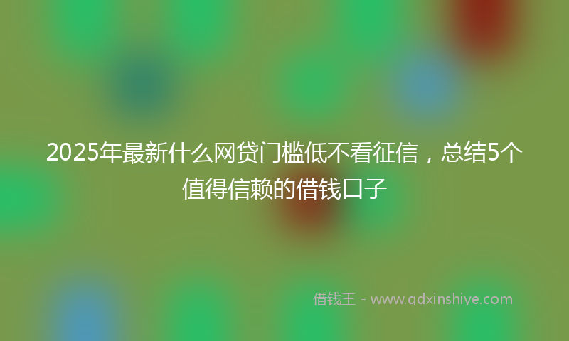 2025年最新什么网贷门槛低不看征信，总结5个值得信赖的借钱口子