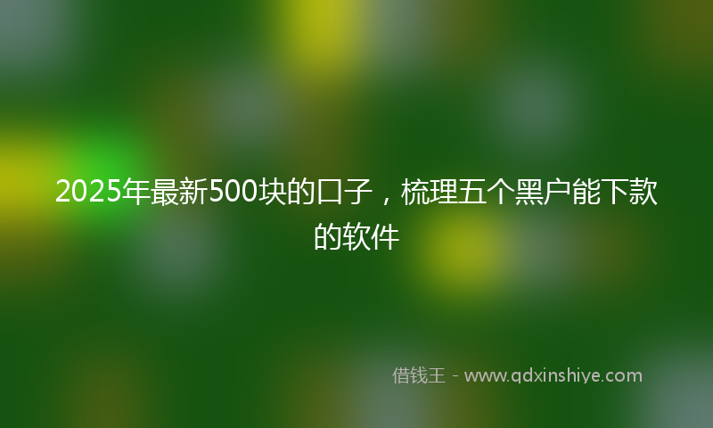 2025年最新500块的口子，梳理五个黑户能下款的软件