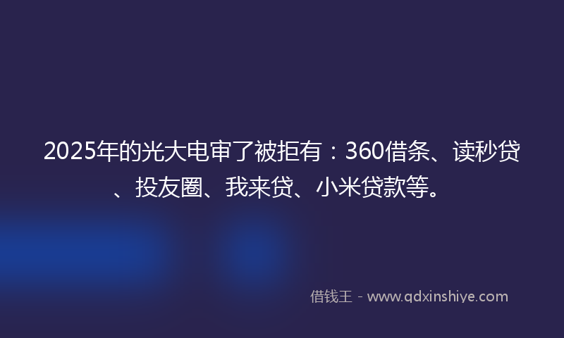 2025年的光大电审了被拒有：360借条、读秒贷、投友圈、我来贷、小米贷款等。