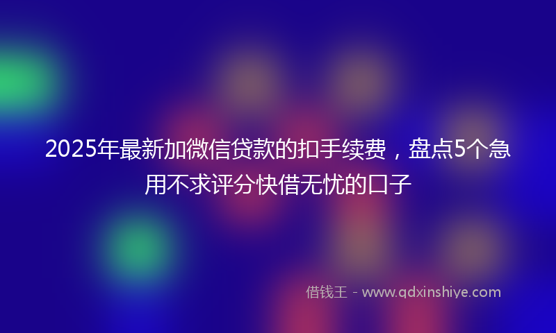 2025年最新加微信贷款的扣手续费，盘点5个急用不求评分快借无忧的口子
