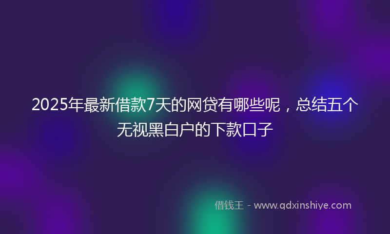 2025年最新借款7天的网贷有哪些呢，总结五个无视黑白户的下款口子