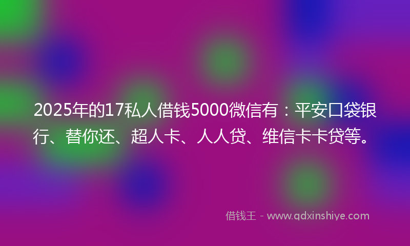 2025年的17私人借钱5000微信有：平安口袋银行、替你还、超人卡、人人贷、维信卡卡贷等。