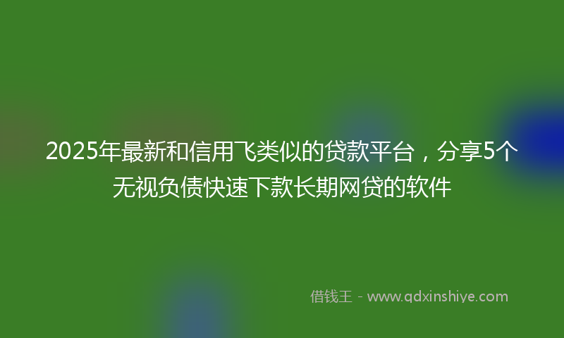 2025年最新和信用飞类似的贷款平台，分享5个无视负债快速下款长期网贷的软件