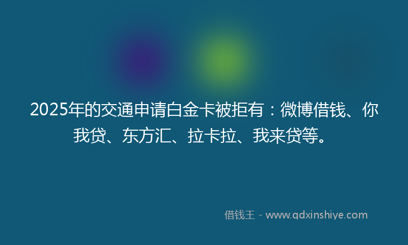2025年的交通申请白金卡被拒有：微博借钱、你我贷、东方汇、拉卡拉、我来贷等。