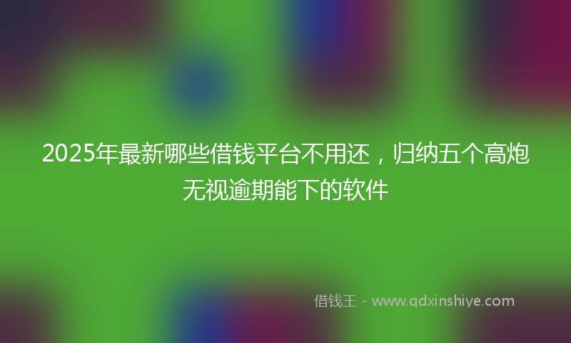 2025年最新哪些借钱平台不用还，归纳五个高炮无视逾期能下的软件