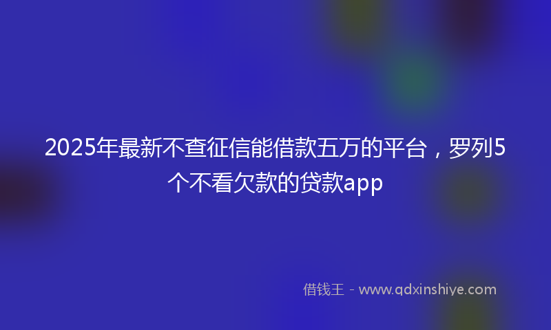 2025年最新不查征信能借款五万的平台，罗列5个不看欠款的贷款app