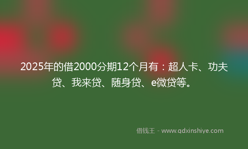 2025年的借2000分期12个月有：超人卡、功夫贷、我来贷、随身贷、e微贷等。