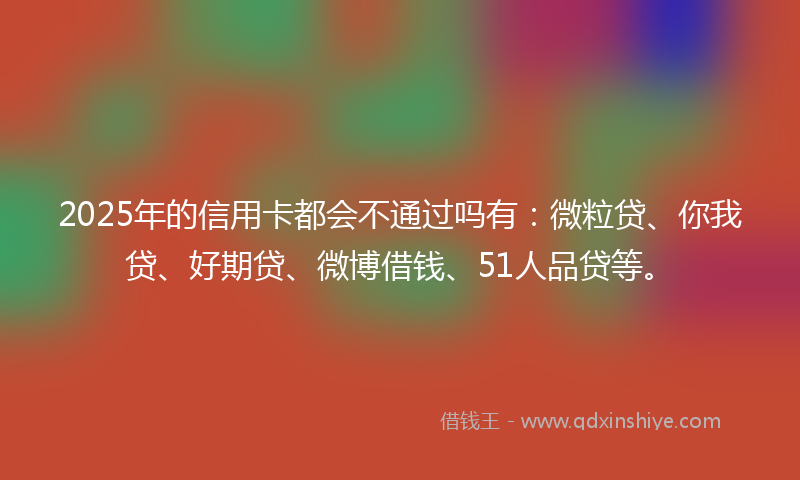 2025年的信用卡都会不通过吗有：微粒贷、你我贷、好期贷、微博借钱、51人品贷等。