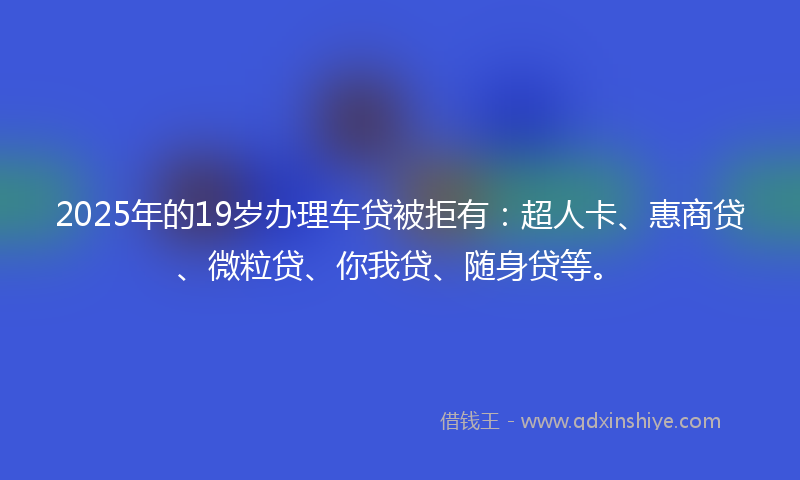 2025年的19岁办理车贷被拒有：超人卡、惠商贷、微粒贷、你我贷、随身贷等。