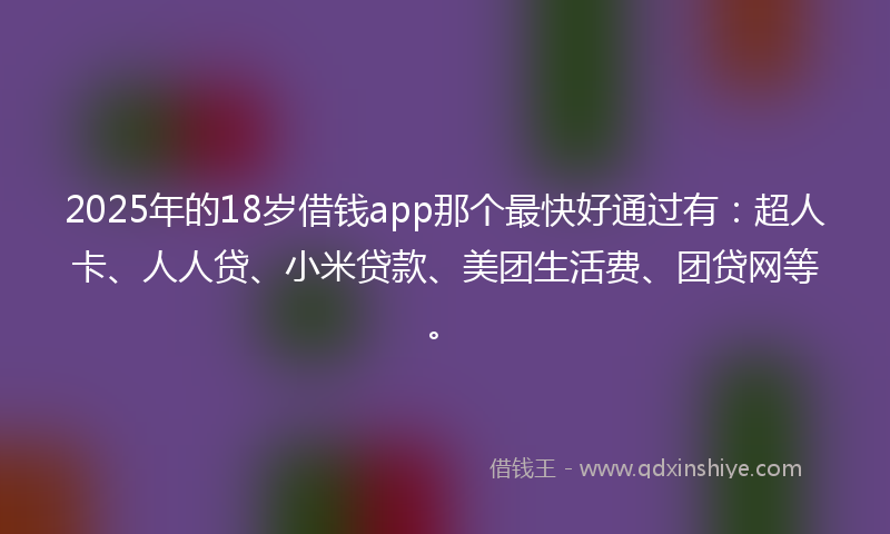 2025年的18岁借钱app那个最快好通过有：超人卡、人人贷、小米贷款、美团生活费、团贷网等。