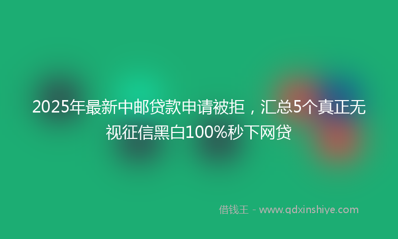 2025年最新中邮贷款申请被拒，汇总5个真正无视征信黑白100%秒下网贷