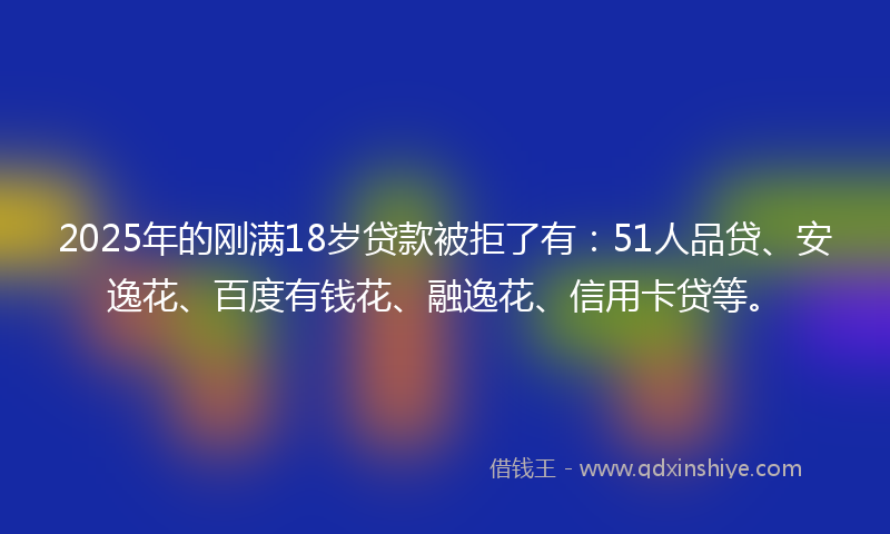 2025年的刚满18岁贷款被拒了有：51人品贷、安逸花、百度有钱花、融逸花、信用卡贷等。