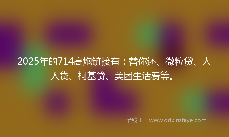 2025年的714高炮链接有：替你还、微粒贷、人人贷、柯基贷、美团生活费等。