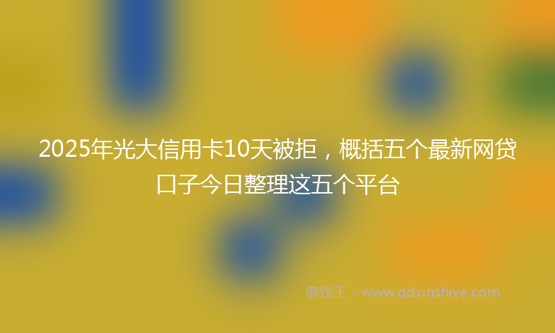 2025年光大信用卡10天被拒，概括五个最新网贷口子今日整理这五个平台