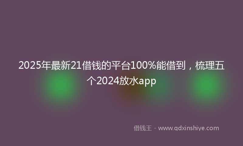 2025年最新21借钱的平台100%能借到，梳理五个2024放水app