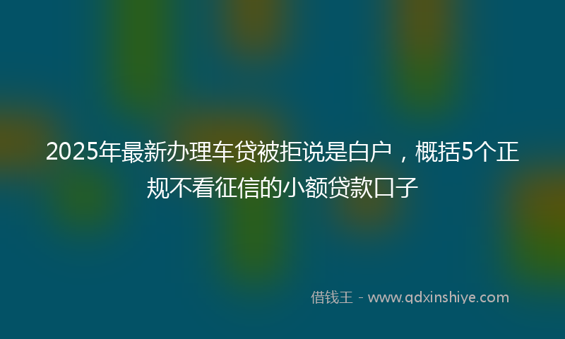 2025年最新办理车贷被拒说是白户，概括5个正规不看征信的小额贷款口子