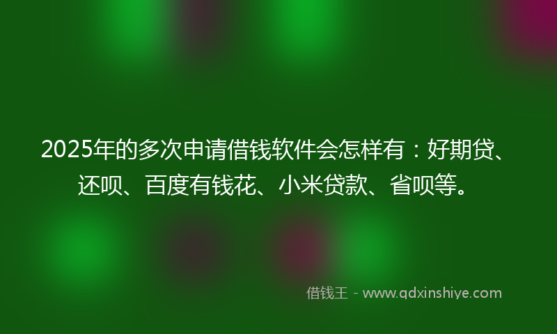 2025年的多次申请借钱软件会怎样有：好期贷、还呗、百度有钱花、小米贷款、省呗等。