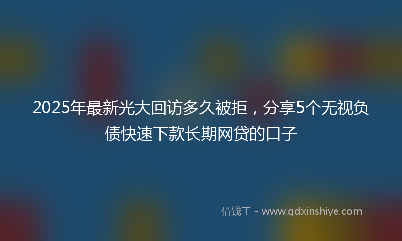 2025年最新光大回访多久被拒，分享5个无视负债快速下款长期网贷的口子