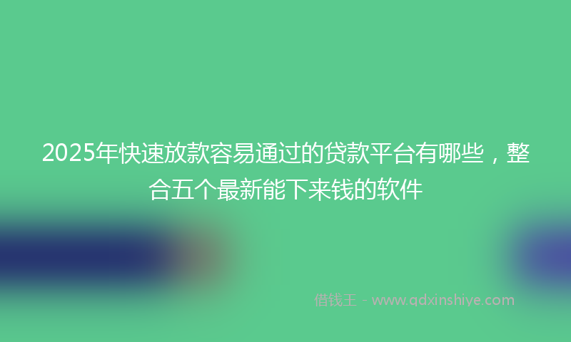 2025年快速放款容易通过的贷款平台有哪些，整合五个最新能下来钱的软件