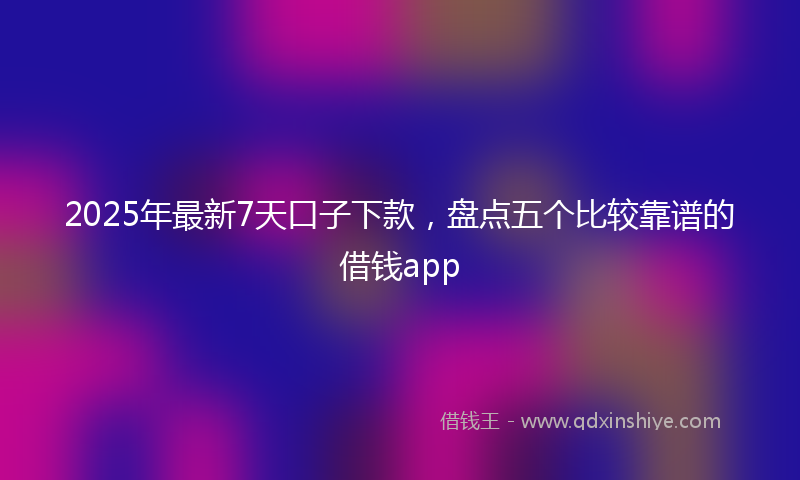 2025年最新7天口子下款，盘点五个比较靠谱的借钱app
