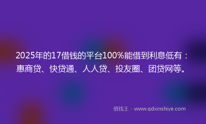 2025年的17借钱的平台100%能借到利息低有：惠商贷、快贷通、人人贷、投友圈、团贷网等。