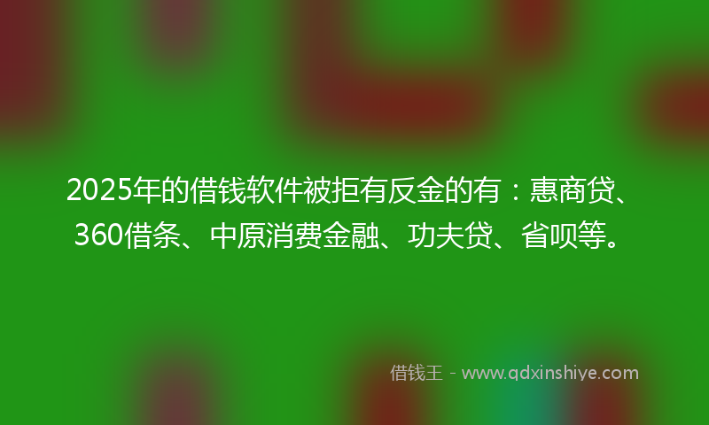 2025年的借钱软件被拒有反金的有：惠商贷、360借条、中原消费金融、功夫贷、省呗等。
