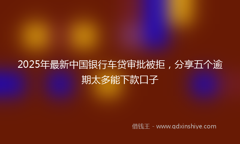 2025年最新中国银行车贷审批被拒，分享五个逾期太多能下款口子