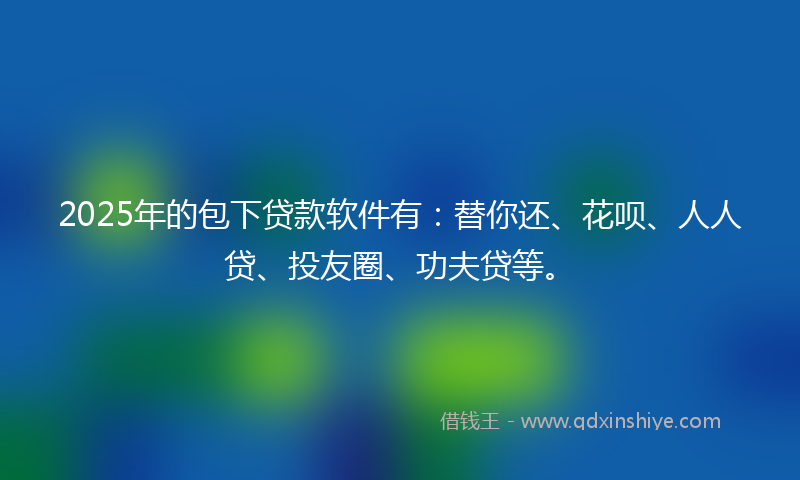 2025年的包下贷款软件有：替你还、花呗、人人贷、投友圈、功夫贷等。