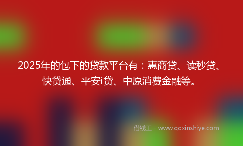 2025年的包下的贷款平台有：惠商贷、读秒贷、快贷通、平安i贷、中原消费金融等。