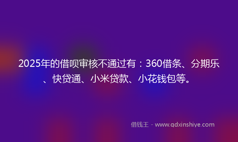 2025年的借呗审核不通过有：360借条、分期乐、快贷通、小米贷款、小花钱包等。