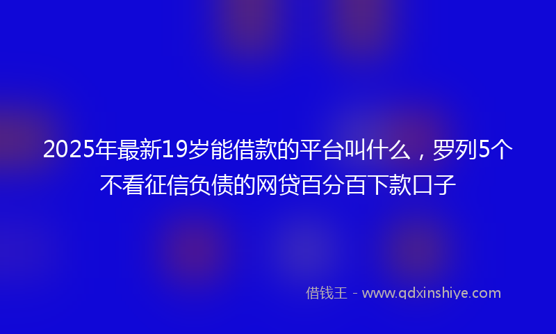 2025年最新19岁能借款的平台叫什么，罗列5个不看征信负债的网贷百分百下款口子