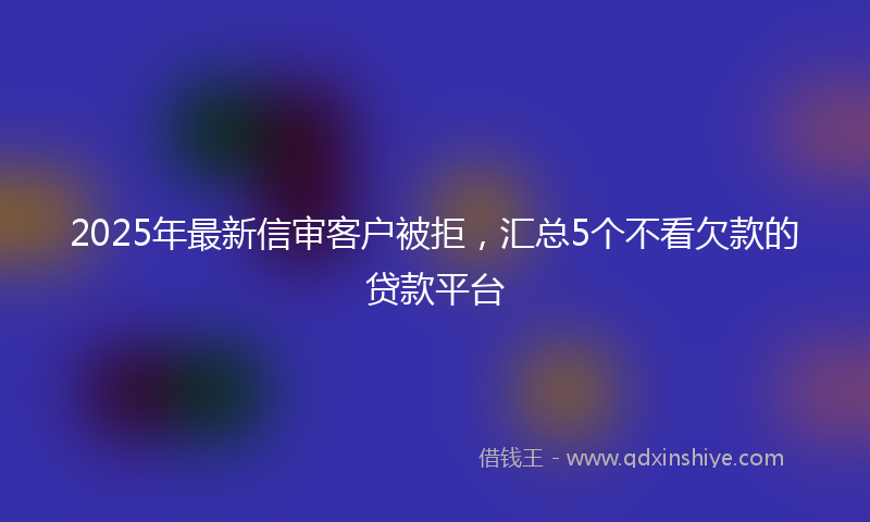 2025年最新信审客户被拒，汇总5个不看欠款的贷款平台