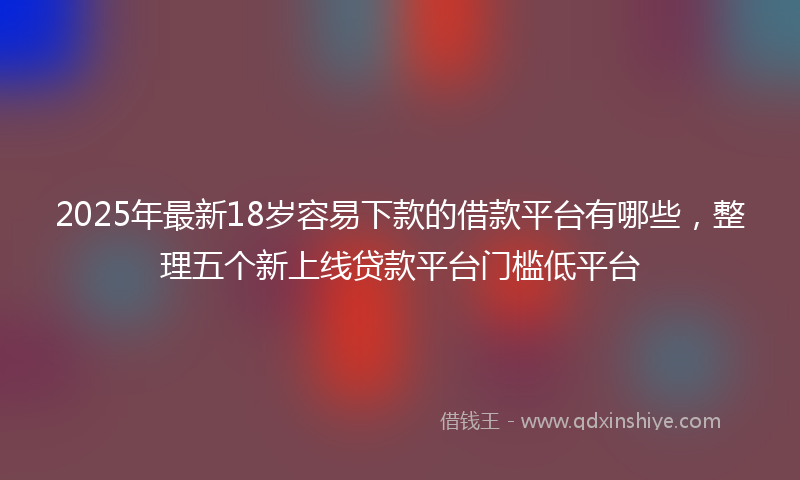 2025年最新18岁容易下款的借款平台有哪些，整理五个新上线贷款平台门槛低平台