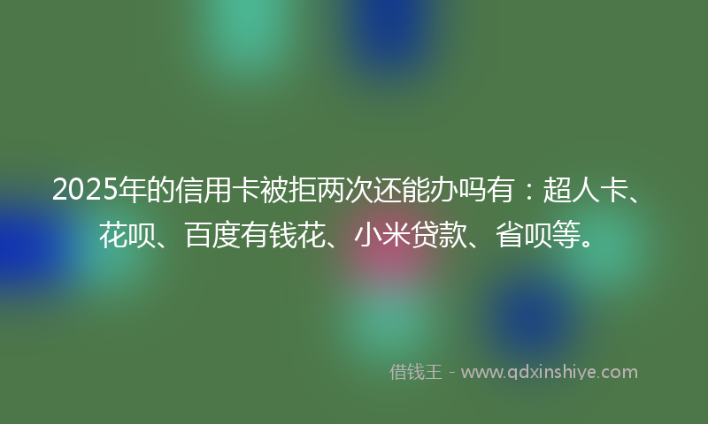 2025年的信用卡被拒两次还能办吗有：超人卡、花呗、百度有钱花、小米贷款、省呗等。