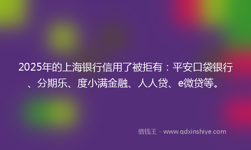 2025年的上海银行信用了被拒有：平安口袋银行、分期乐、度小满金融、人人贷、e微贷等。
