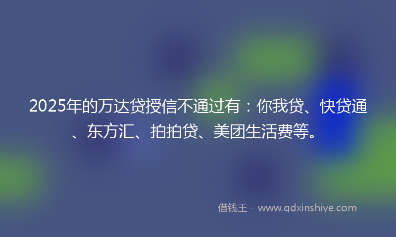 2025年的万达贷授信不通过有：你我贷、快贷通、东方汇、拍拍贷、美团生活费等。